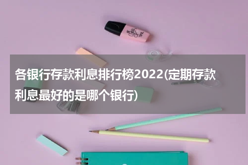各银行存款利息排行榜2022(定期存款利息最好的是哪个银行)