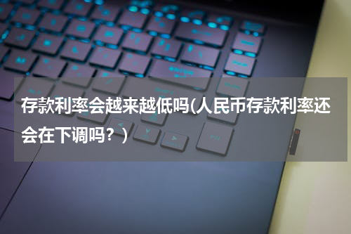 存款利率会越来越低吗(人民币存款利率还会在下调吗？)