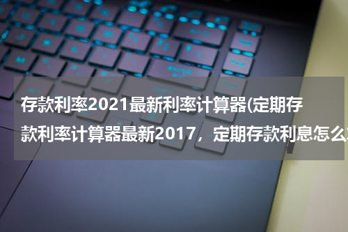 存款利率2021最新利率计算器(定期存款利率计算器最新2017，定期存款利息怎么算)