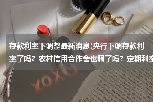存款利率下调整最新消息(央行下调存款利率了吗？农村信用合作舍也调了吗？定期利率现在是多少？)