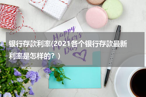 银行存款利率(2021各个银行存款最新利率是怎样的？)