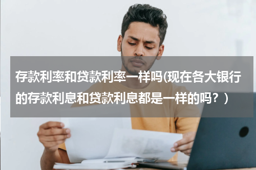 存款利率和贷款利率一样吗(现在各大银行的存款利息和贷款利息都是一样的吗？)