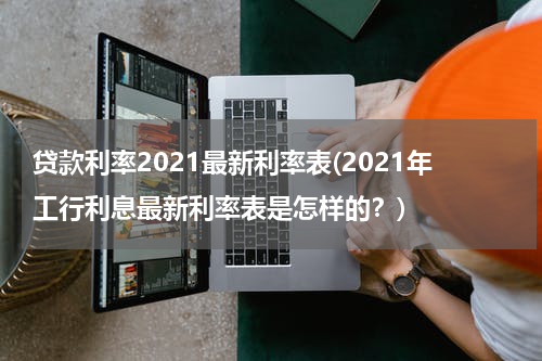 贷款利率2021最新利率表(2021年工行利息最新利率表是怎样的？)