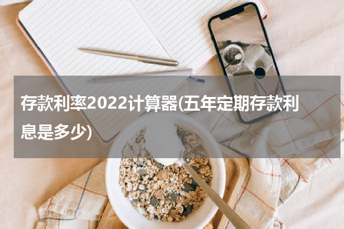 存款利率2022计算器(五年定期存款利息是多少)