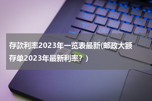 存款利率2023年一览表最新(邮政大额存单2023年最新利率？)