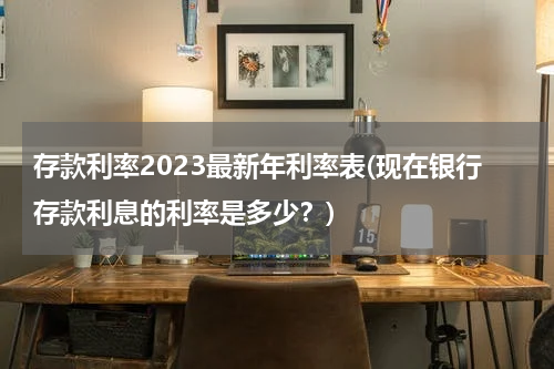 存款利率2023最新年利率表(现在银行存款利息的利率是多少？)