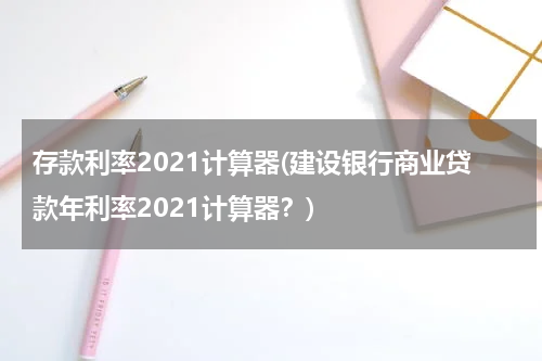 存款利率2021计算器(建设银行商业贷款年利率2021计算器？)