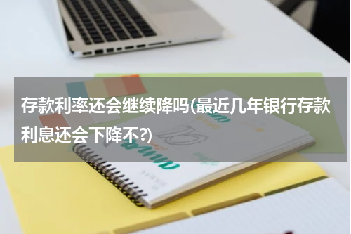 存款利率还会继续降吗(最近几年银行存款利息还会下降不?)