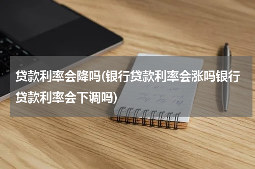 贷款利率会降吗(银行贷款利率会涨吗银行贷款利率会下调吗)