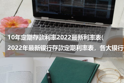 10年定期存款利率2022最新利率表(2022年最新银行存款定期利率表，各大银行存款利率表)