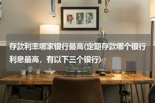存款利率哪家银行最高(定期存款哪个银行利息最高，有以下三个银行)