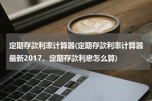 定期存款利率计算器(定期存款利率计算器最新2017，定期存款利息怎么算)
