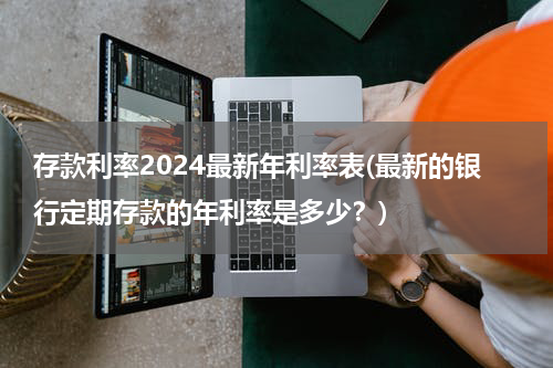 存款利率2024最新年利率表(最新的银行定期存款的年利率是多少？)