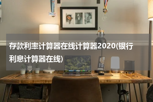 存款利率计算器在线计算器2020(银行利息计算器在线)