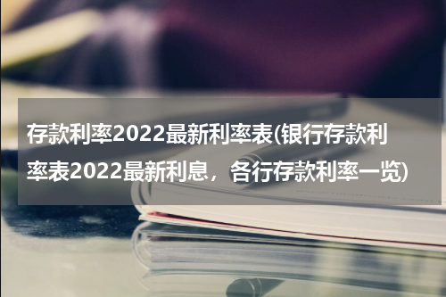 存款利率2022最新利率表(银行存款利率表2022最新利息，各行存款利率一览)
