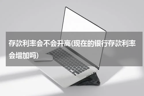存款利率会不会升高(现在的银行存款利率会增加吗)