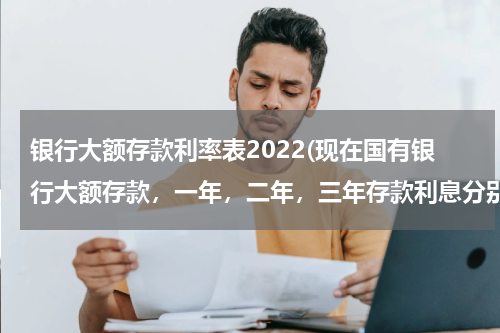 银行大额存款利率表2022(现在国有银行大额存款，一年，二年，三年存款利息分别是多少？)
