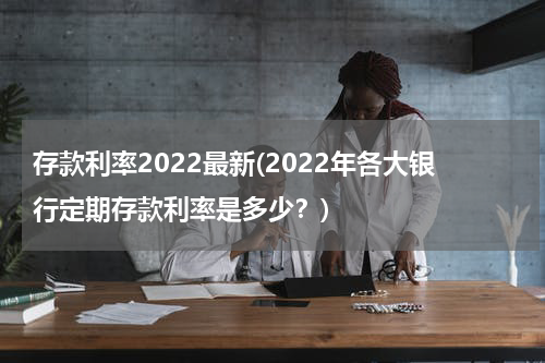 存款利率2022最新(2022年各大银行定期存款利率是多少？)