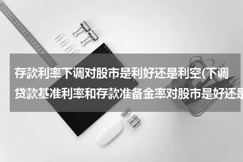 存款利率下调对股市是利好还是利空(下调贷款基准利率和存款准备金率对股市是好还是坏？)