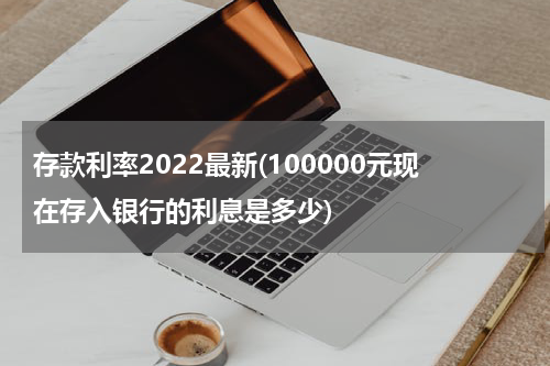 存款利率2022最新(100000元现在存入银行的利息是多少)