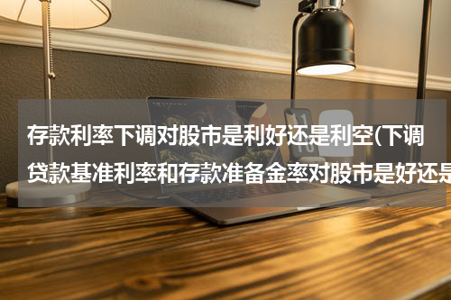 存款利率下调对股市是利好还是利空(下调贷款基准利率和存款准备金率对股市是好还是坏？)