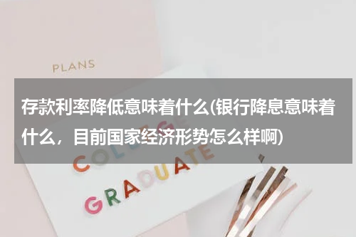 存款利率降低意味着什么(银行降息意味着什么，目前国家经济形势怎么样啊)