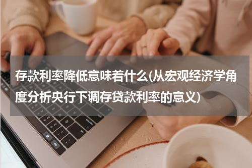 存款利率降低意味着什么(从宏观经济学角度分析央行下调存贷款利率的意义)