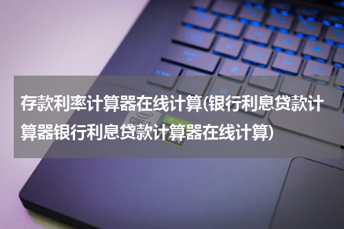 存款利率计算器在线计算(银行利息贷款计算器银行利息贷款计算器在线计算)
