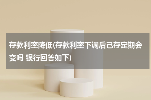 存款利率降低(存款利率下调后己存定期会变吗 银行回答如下)