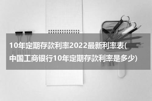 10年定期存款利率2022最新利率表(中国工商银行10年定期存款利率是多少)