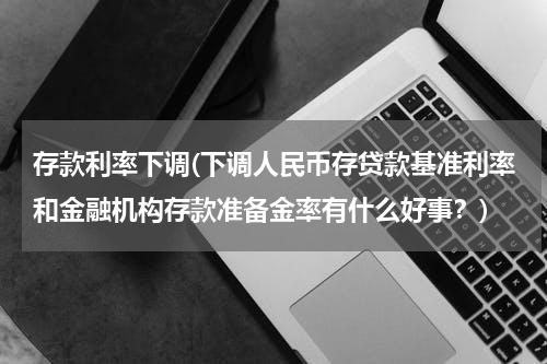 存款利率下调(下调人民币存贷款基准利率和金融机构存款准备金率有什么好事？)