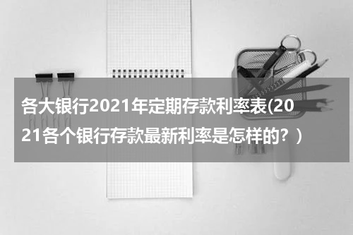 各大银行2021年定期存款利率表(2021各个银行存款最新利率是怎样的？)