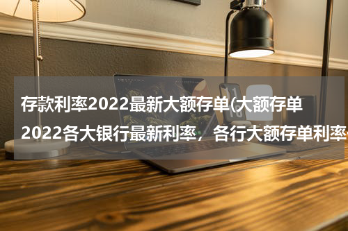 存款利率2022最新大额存单(大额存单2022各大银行最新利率，各行大额存单利率一览)