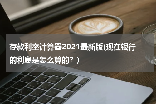 存款利率计算器2021最新版(现在银行的利息是怎么算的？)