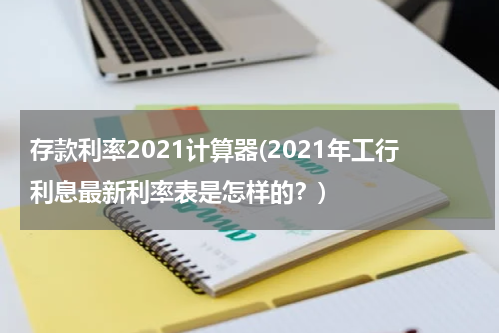 存款利率2021计算器(2021年工行利息最新利率表是怎样的？)
