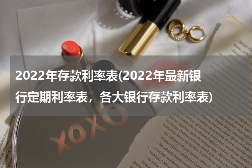 2022年存款利率表(2022年最新银行定期利率表，各大银行存款利率表)