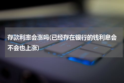 存款利率会涨吗(已经存在银行的钱利息会不会也上涨)