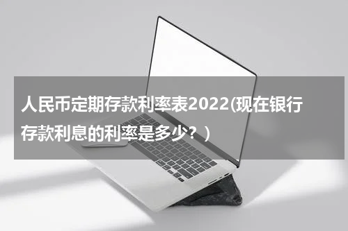 人民币定期存款利率表2022(现在银行存款利息的利率是多少？)