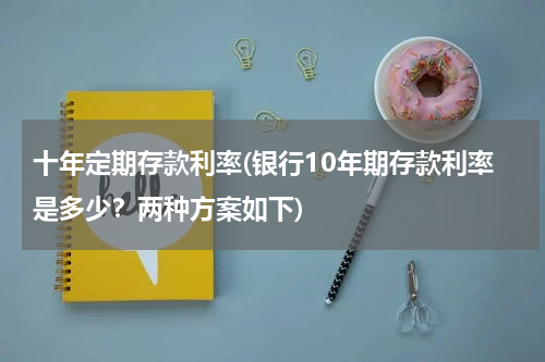 十年定期存款利率(银行10年期存款利率是多少？两种方案如下)