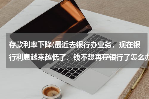 存款利率下降(最近去银行办业务，现在银行利息越来越低了，钱不想再存银行了怎么办？)