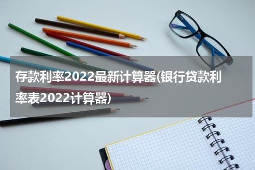 存款利率2022最新计算器(银行贷款利率表2022计算器)