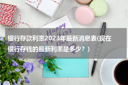 银行存款利率2023年最新消息表(现在银行存钱的最新利率是多少？)