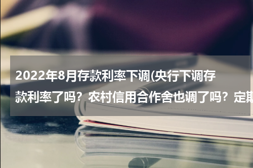 2022年8月存款利率下调(央行下调存款利率了吗？农村信用合作舍也调了吗？定期利率现在是多少？)