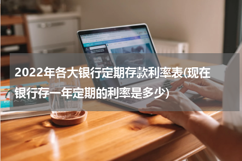 2022年各大银行定期存款利率表(现在银行存一年定期的利率是多少)