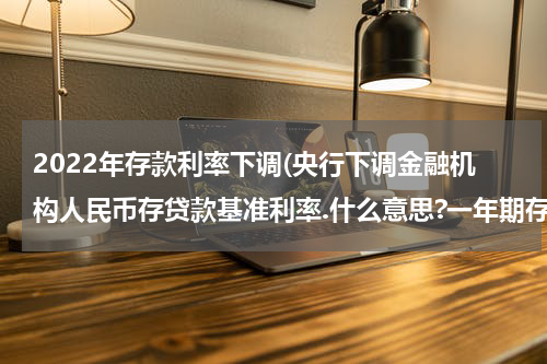 2022年存款利率下调(央行下调金融机构人民币存贷款基准利率.什么意思?一年期存款利率下调0.25个百分点一年期贷款利率下调0.31个百分点意味着什么?)