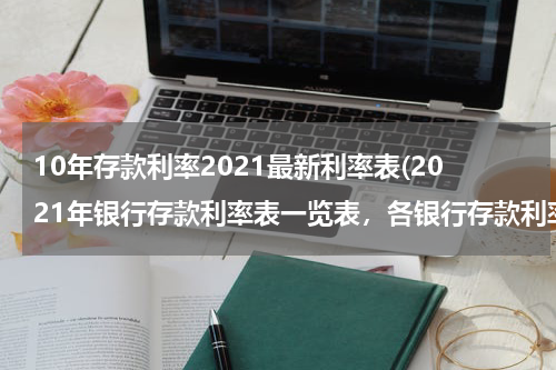 10年存款利率2021最新利率表(2021年银行存款利率表一览表，各银行存款利率一览)