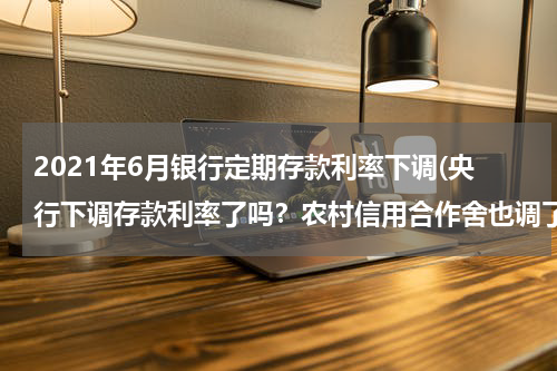 2021年6月银行定期存款利率下调(央行下调存款利率了吗？农村信用合作舍也调了吗？定期利率现在是多少？)