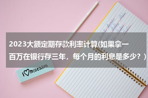 2023大额定期存款利率计算(如果拿一百万在银行存三年，每个月的利息是多少？)