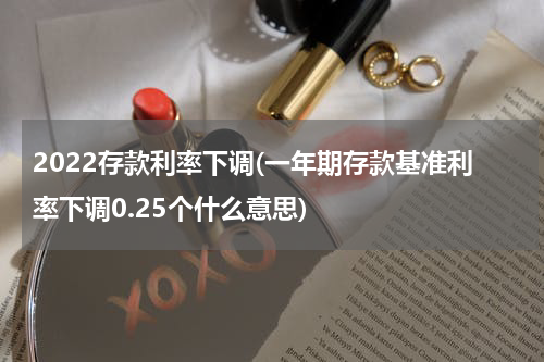 2022存款利率下调(一年期存款基准利率下调0.25个什么意思)
