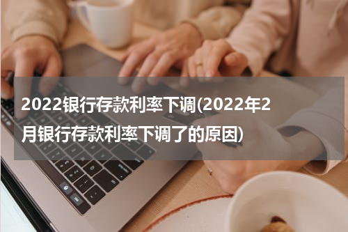 2022银行存款利率下调(2022年2月银行存款利率下调了的原因)